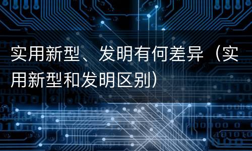 实用新型、发明有何差异（实用新型和发明区别）