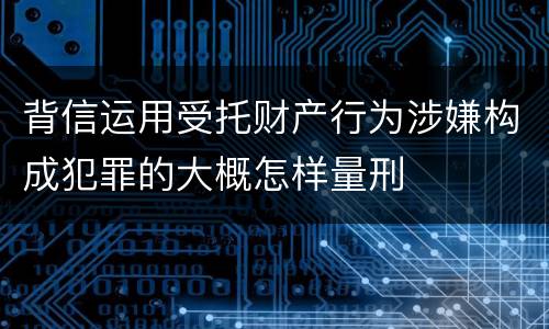 背信运用受托财产行为涉嫌构成犯罪的大概怎样量刑