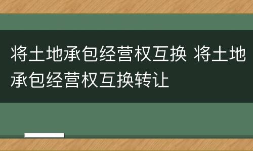 将土地承包经营权互换 将土地承包经营权互换转让