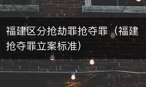 福建区分抢劫罪抢夺罪（福建抢夺罪立案标准）