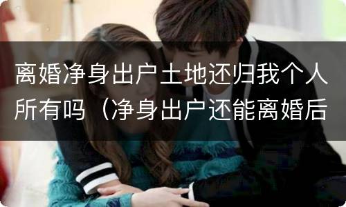 离婚净身出户土地还归我个人所有吗（净身出户还能离婚后财产分割么）