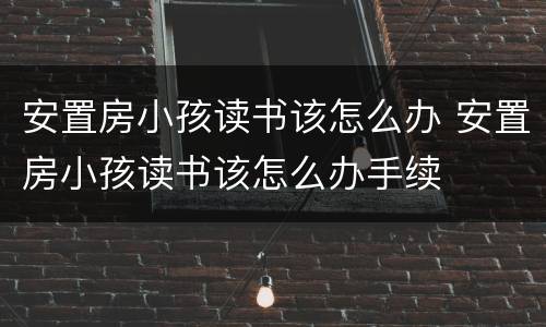 安置房小孩读书该怎么办 安置房小孩读书该怎么办手续
