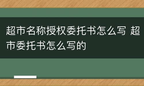 超市名称授权委托书怎么写 超市委托书怎么写的