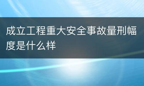 成立工程重大安全事故量刑幅度是什么样