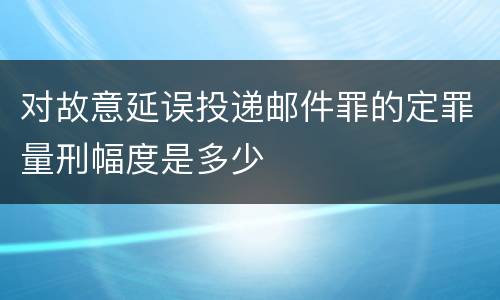 对故意延误投递邮件罪的定罪量刑幅度是多少
