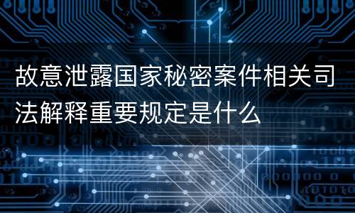 故意泄露国家秘密案件相关司法解释重要规定是什么