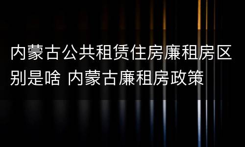 内蒙古公共租赁住房廉租房区别是啥 内蒙古廉租房政策