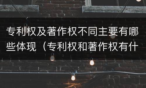 专利权及著作权不同主要有哪些体现（专利权和著作权有什么区别）