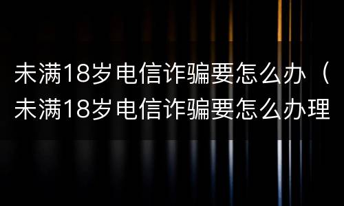 未满18岁电信诈骗要怎么办（未满18岁电信诈骗要怎么办理）