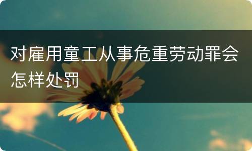 对雇用童工从事危重劳动罪会怎样处罚