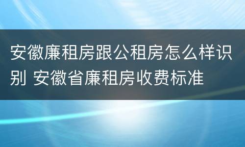 安徽廉租房跟公租房怎么样识别 安徽省廉租房收费标准