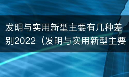 发明与实用新型主要有几种差别2022（发明与实用新型主要有几种差别2022英语）