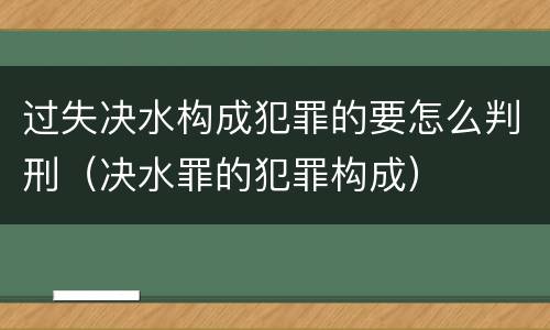 过失决水构成犯罪的要怎么判刑（决水罪的犯罪构成）