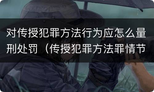 对传授犯罪方法行为应怎么量刑处罚（传授犯罪方法罪情节特别严重）