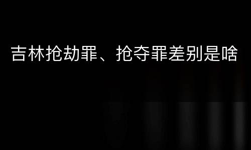 吉林抢劫罪、抢夺罪差别是啥