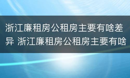 浙江廉租房公租房主要有啥差异 浙江廉租房公租房主要有啥差异吗