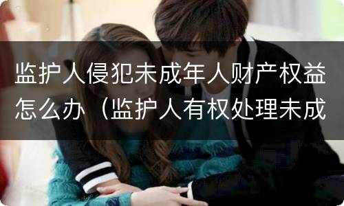 监护人侵犯未成年人财产权益怎么办（监护人有权处理未成年的财产吗）