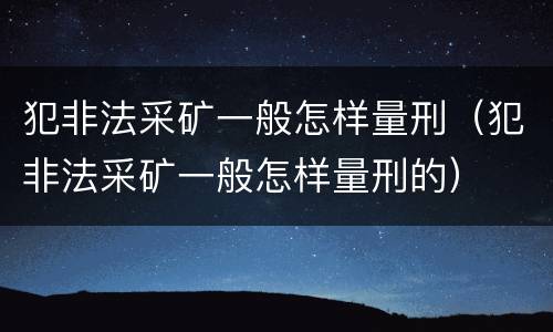 犯非法采矿一般怎样量刑（犯非法采矿一般怎样量刑的）