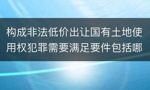 构成非法低价出让国有土地使用权犯罪需要满足要件包括哪些