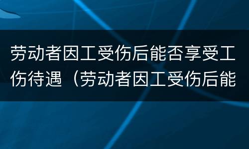 劳动者因工受伤后能否享受工伤待遇（劳动者因工受伤后能否享受工伤待遇补助）