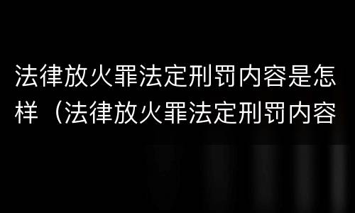 法律放火罪法定刑罚内容是怎样（法律放火罪法定刑罚内容是怎样产生的）