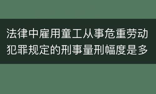 法律中雇用童工从事危重劳动犯罪规定的刑事量刑幅度是多少