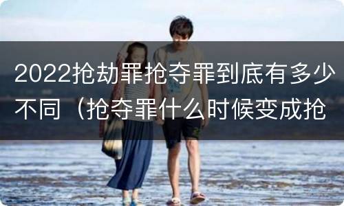 2022抢劫罪抢夺罪到底有多少不同（抢夺罪什么时候变成抢劫罪）