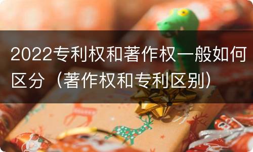 2022专利权和著作权一般如何区分（著作权和专利区别）