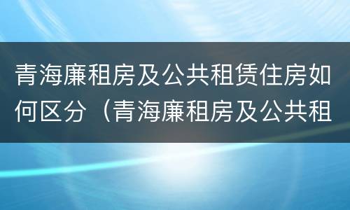 青海廉租房及公共租赁住房如何区分（青海廉租房及公共租赁住房如何区分房号）