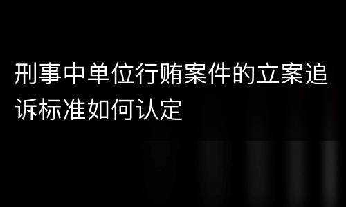 刑事中单位行贿案件的立案追诉标准如何认定