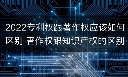 2022专利权跟著作权应该如何区别 著作权跟知识产权的区别