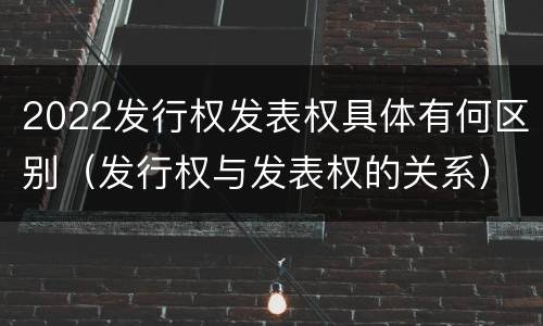 2022发行权发表权具体有何区别（发行权与发表权的关系）
