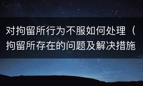 对拘留所行为不服如何处理（拘留所存在的问题及解决措施）