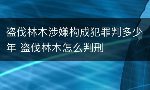 盗伐林木涉嫌构成犯罪判多少年 盗伐林木怎么判刑
