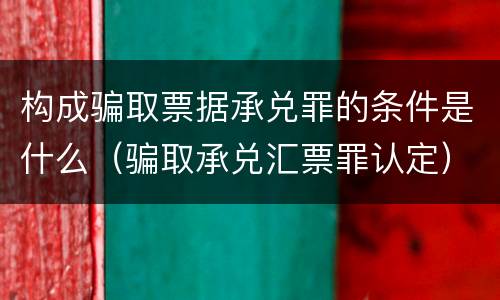 构成骗取票据承兑罪的条件是什么（骗取承兑汇票罪认定）