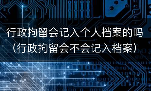 行政拘留会记入个人档案的吗（行政拘留会不会记入档案）