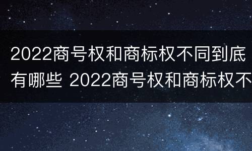 2022商号权和商标权不同到底有哪些 2022商号权和商标权不同到底有哪些问题