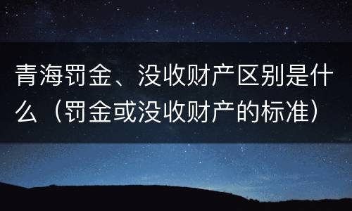 青海罚金、没收财产区别是什么（罚金或没收财产的标准）