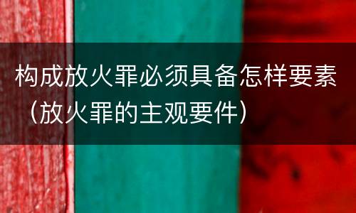 构成放火罪必须具备怎样要素（放火罪的主观要件）
