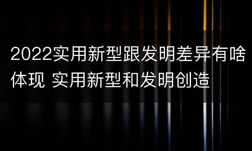 2022实用新型跟发明差异有啥体现 实用新型和发明创造