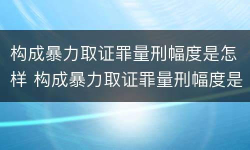 构成暴力取证罪量刑幅度是怎样 构成暴力取证罪量刑幅度是怎样算的