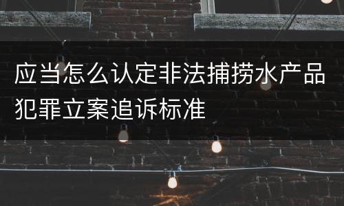 应当怎么认定非法捕捞水产品犯罪立案追诉标准