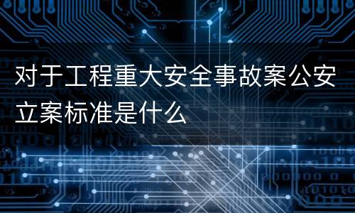 对于工程重大安全事故案公安立案标准是什么