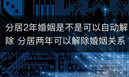 分居2年婚姻是不是可以自动解除 分居两年可以解除婚姻关系吗