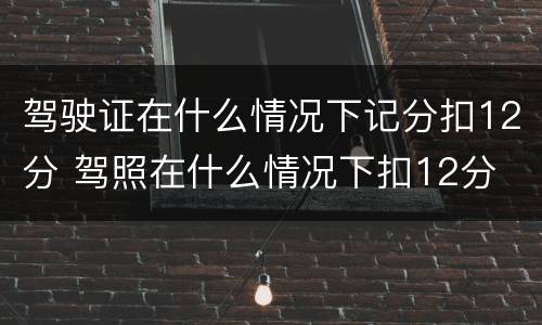 驾驶证在什么情况下记分扣12分 驾照在什么情况下扣12分