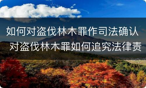 如何对盗伐林木罪作司法确认 对盗伐林木罪如何追究法律责任