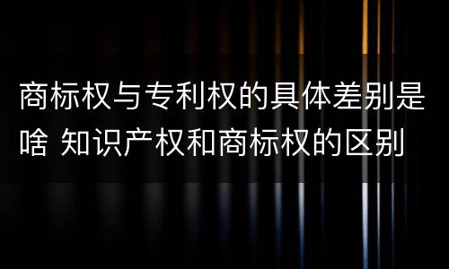 商标权与专利权的具体差别是啥 知识产权和商标权的区别