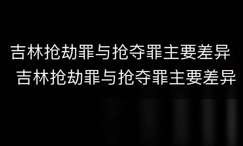 吉林抢劫罪与抢夺罪主要差异 吉林抢劫罪与抢夺罪主要差异在哪