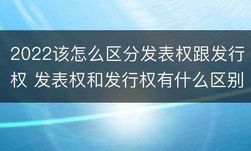 2022该怎么区分发表权跟发行权 发表权和发行权有什么区别