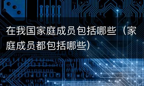 在我国家庭成员包括哪些（家庭成员都包括哪些）